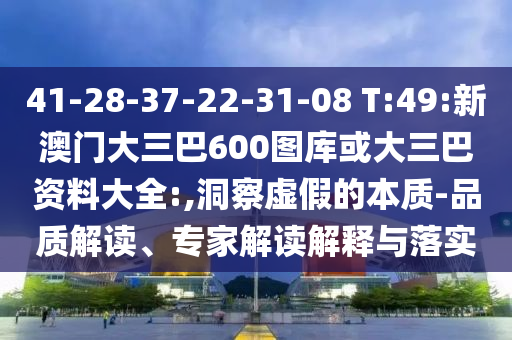 41-28-37-22-31-08 T:49:新澳门大三巴600图库或大三巴资料大全:,洞察虚假的本质-品质解读、专家解读解释与落实