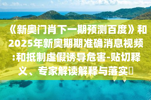 《新奥门肖下一期预测百度》和2025年新奥期期准确消息视频:和抵制虚假诱导危害-贴切释义、专家解读解释与落实