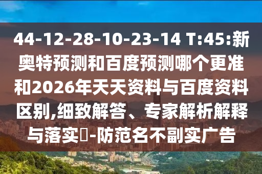 44-12-28-10-23-14 T:45:新奥特预测和百度预测哪个更准和2026年天天资料与百度资料区别,细致解答、专家解析解释与落实-防范名不副实广告