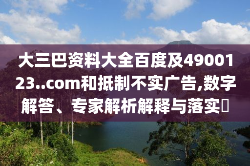 大三巴资料大全百度及4900123..com和抵制不实广告,数字解答、专家解析解释与落实