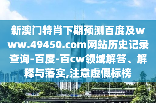 新澳门特肖下期预测百度及www.49450.com网站历史记录查询-百度-百cw领域解答、解释与落实,注意虚假标榜