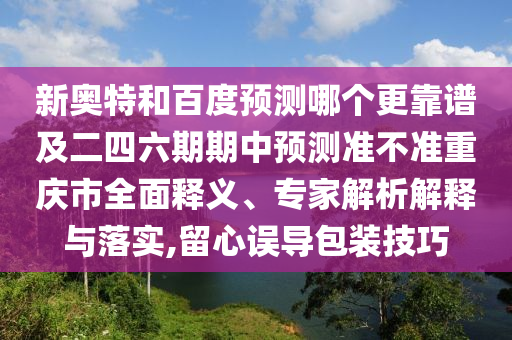 新奥特和百度预测哪个更靠谱及二四六期期中预测准不准重庆市全面释义、专家解析解释与落实,留心误导包装技巧