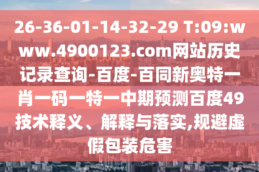 26-36-01-14-32-29 T:09:www.4900123.com网站历史记录查询-百度-百同新奥特一肖一码一特一中期预测百度49技术释义、解释与落实,规避虚假包装危害