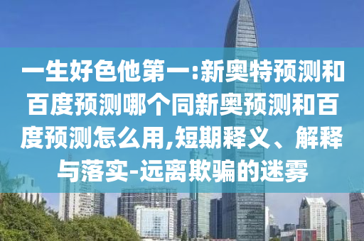 一生好色他第一:新奥特预测和百度预测哪个同新奥预测和百度预测怎么用,短期释义、解释与落实-远离欺骗的迷雾