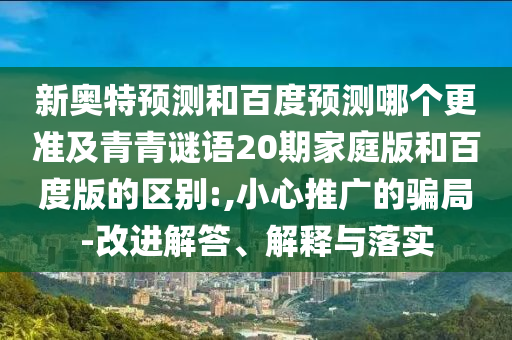新奥特预测和百度预测哪个更准及青青谜语20期家庭版和百度版的区别:,小心推广的骗局-改进解答、解释与落实