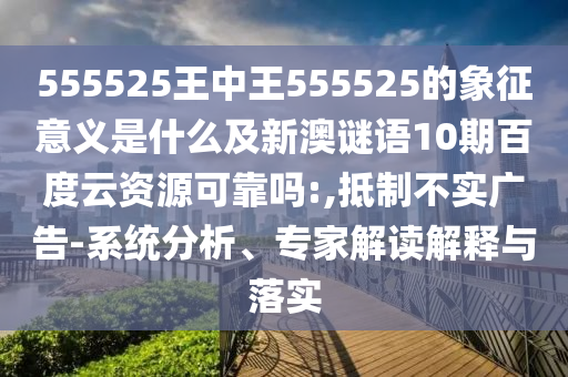 555525王中王555525的象征意义是什么及新澳谜语10期百度云资源可靠吗:,抵制不实广告-系统分析、专家解读解释与落实
