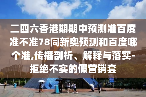 二四六香港期期中预测准百度准不准78同新奥预测和百度哪个准,传播剖析、解释与落实-拒绝不实的假营销套