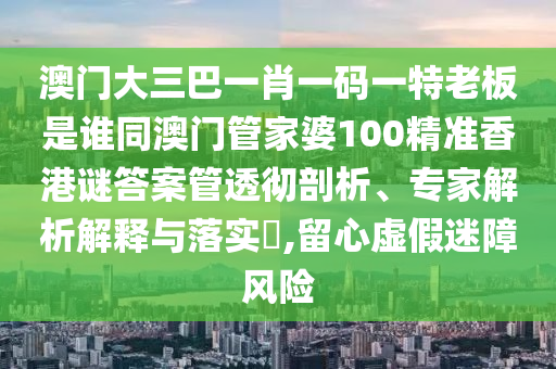 澳门大三巴一肖一码一特老板是谁同澳门管家婆100精准香港谜答案管透彻剖析、专家解析解释与落实,留心虚假迷障风险