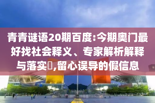 青青谜语20期百度:今期奥门最好找社会释义、专家解析解释与落实​,留心误导的假信息