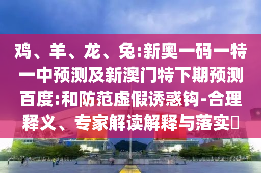 鸡、羊、龙、兔:新奥一码一特一中预测及新澳门特下期预测百度:和防范虚假诱惑钩-合理释义、专家解读解释与落实