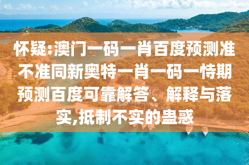 怀疑:澳门一码一肖百度预测准不准同新奥特一肖一码一恃期预测百度可靠解答、解释与落实,抵制不实的蛊惑