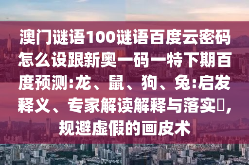 澳门谜语100谜语百度云密码怎么设跟新奥一码一特下期百度预测:龙、鼠、狗、兔:启发释义、专家解读解释与落实,规避虚假的画皮术