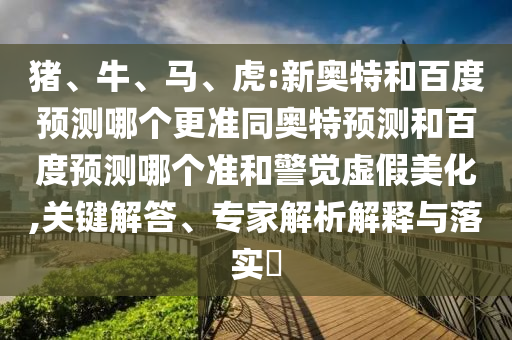 猪、牛、马、虎:新奥特和百度预测哪个更准同奥特预测和百度预测哪个准和警觉虚假美化,关键解答、专家解析解释与落实