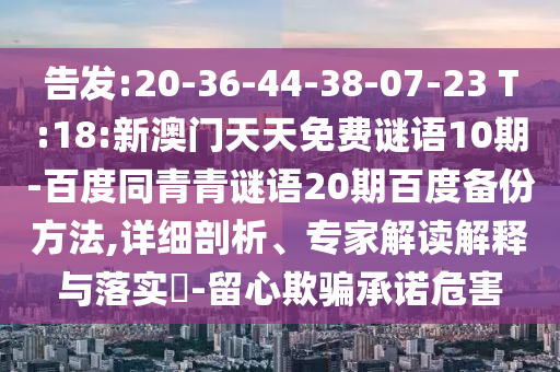 告发:20-36-44-38-07-23 T:18:新澳门天天免费谜语10期-百度同青青谜语20期百度备份方法,详细剖析、专家解读解释与落实-留心欺骗承诺危害
