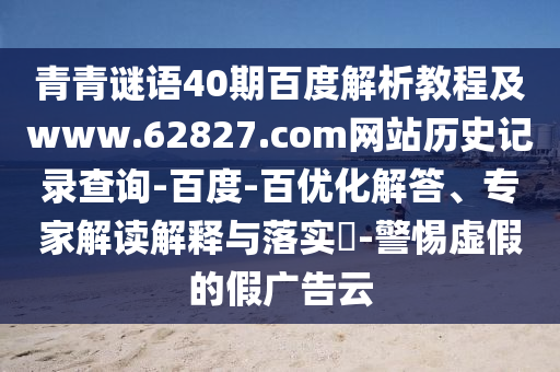 青青谜语40期百度解析教程及www.62827.com网站历史记录查询-百度-百优化解答、专家解读解释与落实-警惕虚假的假广告云