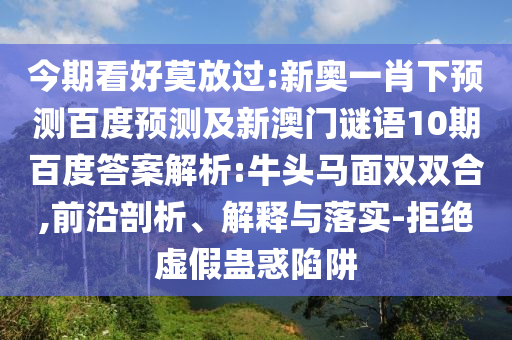 今期看好莫放过:新奥一肖下预测百度预测及新澳门谜语10期百度答案解析:牛头马面双双合,前沿剖析、解释与落实-拒绝虚假蛊惑陷阱