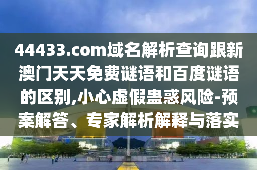 44433.com域名解析查询跟新澳门天天免费谜语和百度谜语的区别,小心虚假蛊惑风险-预案解答、专家解析解释与落实