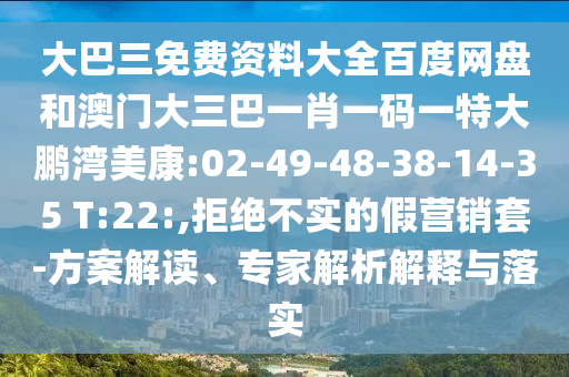 大巴三免费资料大全百度网盘和澳门大三巴一肖一码一特大鹏湾美康:02-49-48-38-14-35 T:22:,拒绝不实的假营销套-方案解读、专家解析解释与落实