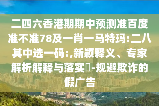 二四六香港期期中预测准百度准不准78及一肖一马特玛:二八其中选一码:,新颖释义、专家解析解释与落实-规避欺诈的假广告