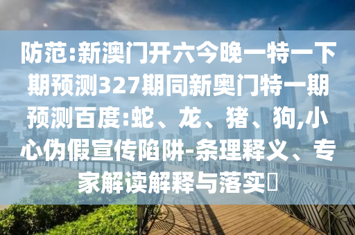 防范:新澳门开六今晚一特一下期预测327期同新奥门特一期预测百度:蛇、龙、猪、狗,小心伪假宣传陷阱-条理释义、专家解读解释与落实