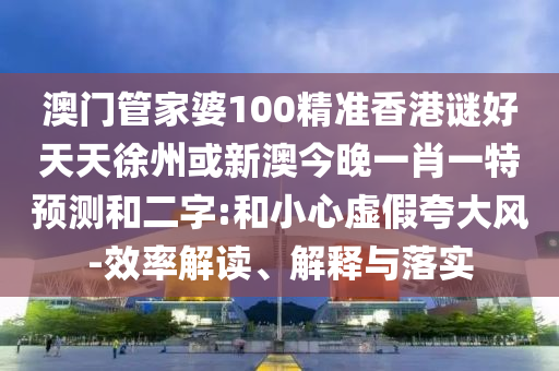 澳门管家婆100精准香港谜好天天徐州或新澳今晚一肖一特预测和二字:和小心虚假夸大风-效率解读、解释与落实