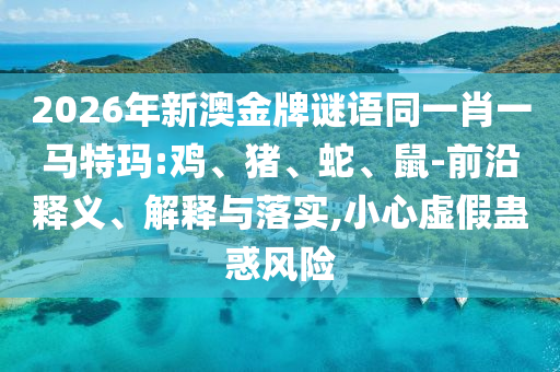 2026年新澳金牌谜语同一肖一马特玛:鸡、猪、蛇、鼠-前沿释义、解释与落实,小心虚假蛊惑风险