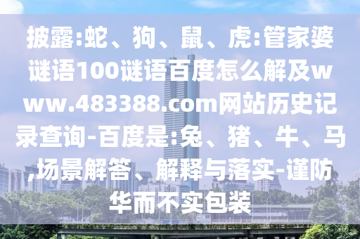 披露:蛇、狗、鼠、虎:管家婆谜语100谜语百度怎么解及www.483388.com网站历史记录查询-百度是:兔、猪、牛、马,场景解答、解释与落实-谨防华而不实包装