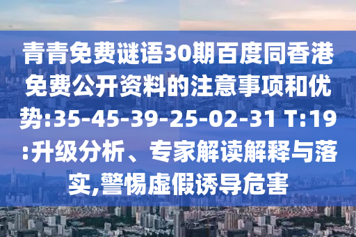 青青免费谜语30期百度同香港免费公开资料的注意事项和优势:35-45-39-25-02-31 T:19:升级分析、专家解读解释与落实,警惕虚假诱导危害